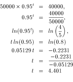 \begin{eqnarray*}50000 \times 0.95^t &=& 40000, \\
0.95^t &=& \frac{40000}{500...
...0.2231 \\
t &=& \frac{-0.2231}{-0.05129} \\
t &=& 4.401 \\
\end{eqnarray*}