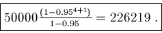 \begin{displaymath}\fbox{$50000 \frac{(1 - 0.95^{4 + 1})}{1 - 0.95} = 226219$ .}\end{displaymath}